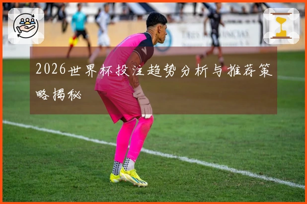 2026世界杯投注趋势分析与推荐策略揭秘